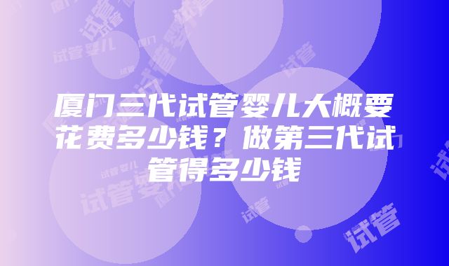 厦门三代试管婴儿大概要花费多少钱？做第三代试管得多少钱