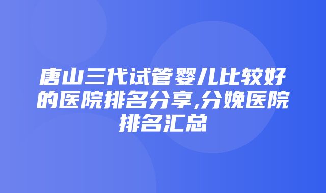 唐山三代试管婴儿比较好的医院排名分享,分娩医院排名汇总