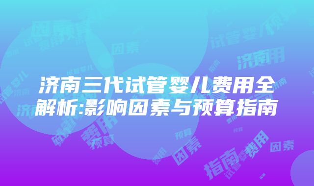 济南三代试管婴儿费用全解析:影响因素与预算指南