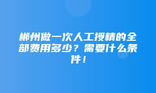 郴州做一次人工授精的全部费用多少？需要什么条件！