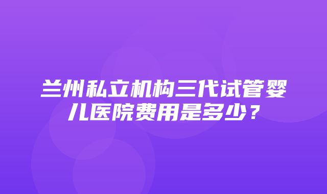 兰州私立机构三代试管婴儿医院费用是多少？