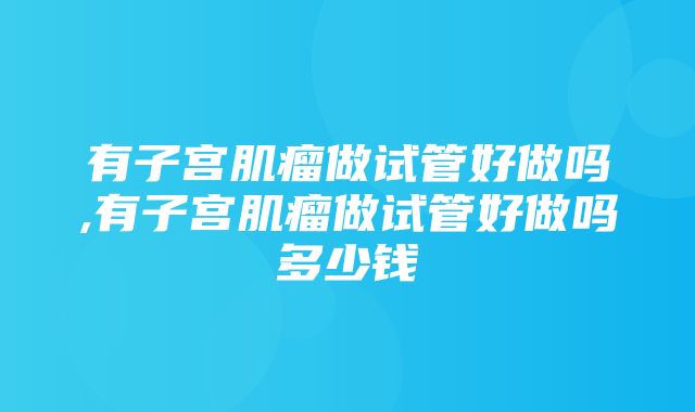 有子宫肌瘤做试管好做吗,有子宫肌瘤做试管好做吗多少钱