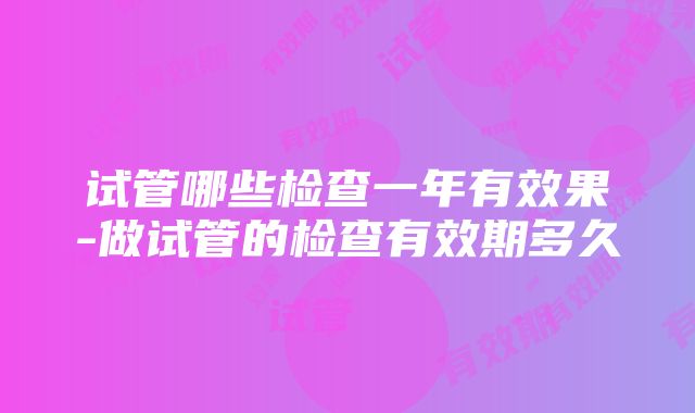 试管哪些检查一年有效果-做试管的检查有效期多久