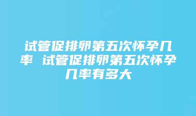 试管促排卵第五次怀孕几率 试管促排卵第五次怀孕几率有多大