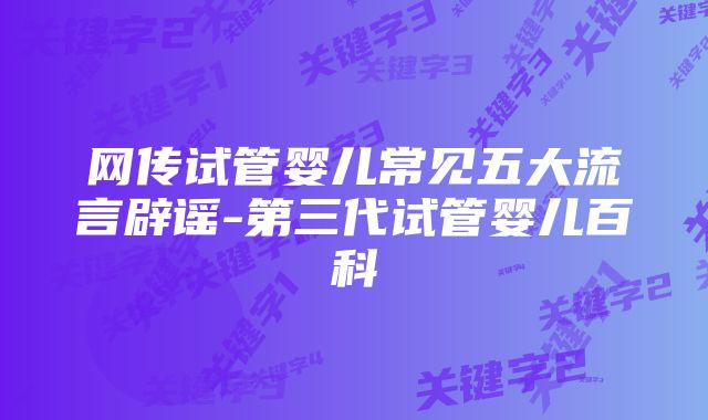 网传试管婴儿常见五大流言辟谣-第三代试管婴儿百科