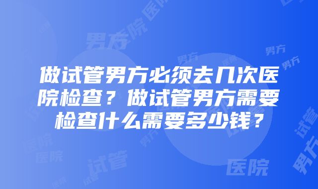 做试管男方必须去几次医院检查？做试管男方需要检查什么需要多少钱？