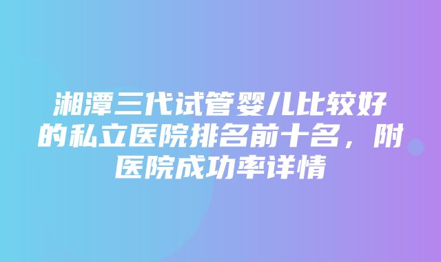 湘潭三代试管婴儿比较好的私立医院排名前十名，附医院成功率详情