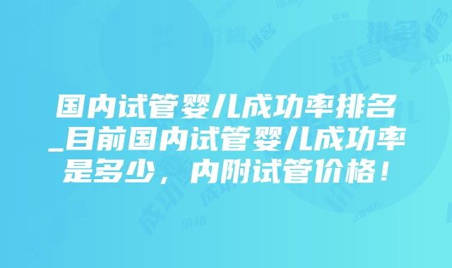 国内试管婴儿成功率排名_目前国内试管婴儿成功率是多少，内附试管价格！