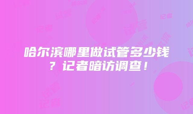 哈尔滨哪里做试管多少钱？记者暗访调查！