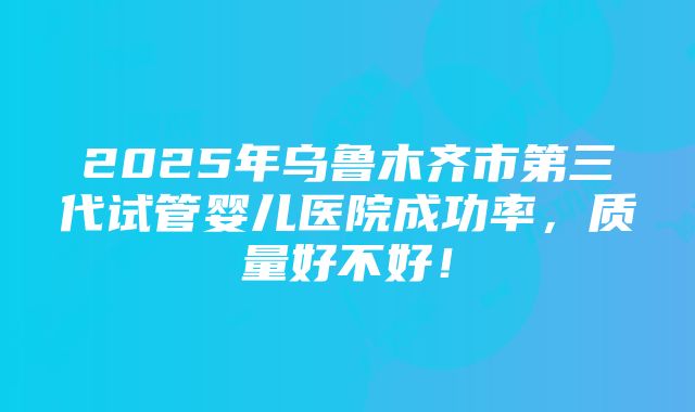 2025年乌鲁木齐市第三代试管婴儿医院成功率，质量好不好！