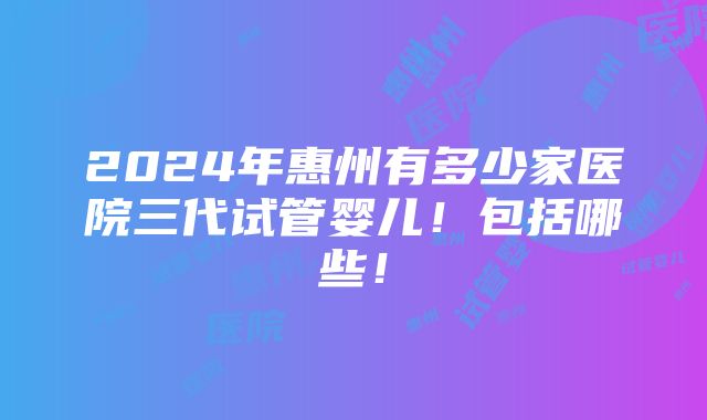 2024年惠州有多少家医院三代试管婴儿！包括哪些！