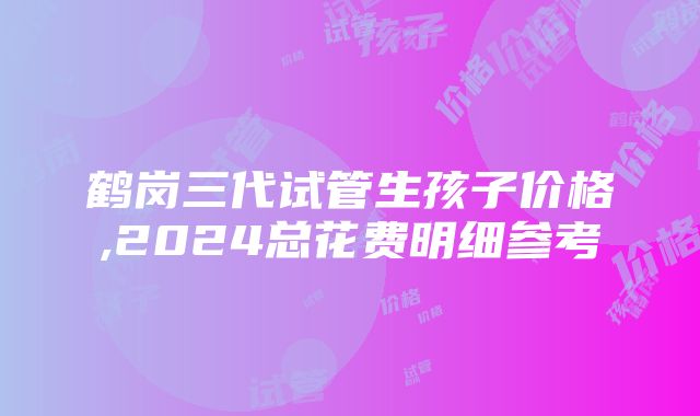 鹤岗三代试管生孩子价格,2024总花费明细参考