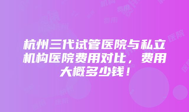 杭州三代试管医院与私立机构医院费用对比，费用大概多少钱！