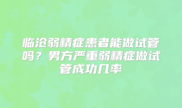 临沧弱精症患者能做试管吗？男方严重弱精症做试管成功几率