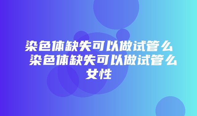 染色体缺失可以做试管么 染色体缺失可以做试管么女性