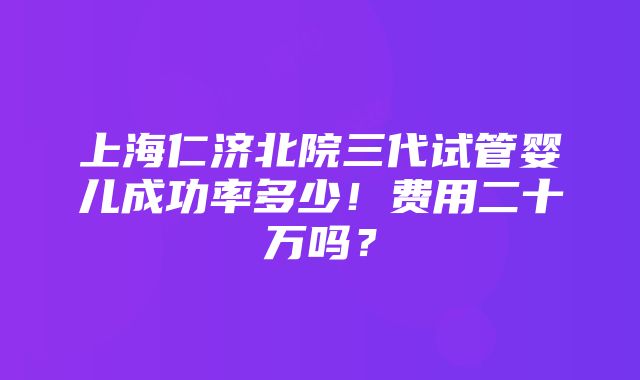 上海仁济北院三代试管婴儿成功率多少！费用二十万吗？