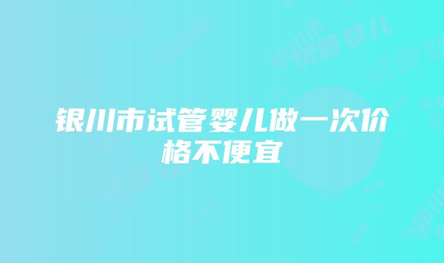 银川市试管婴儿做一次价格不便宜