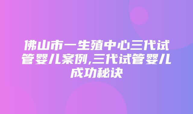 佛山市一生殖中心三代试管婴儿案例,三代试管婴儿成功秘诀