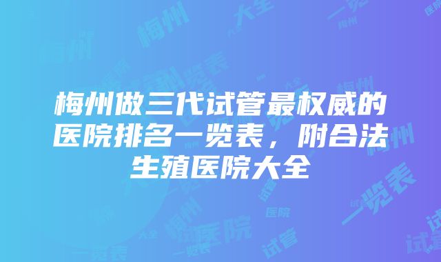 梅州做三代试管最权威的医院排名一览表，附合法生殖医院大全