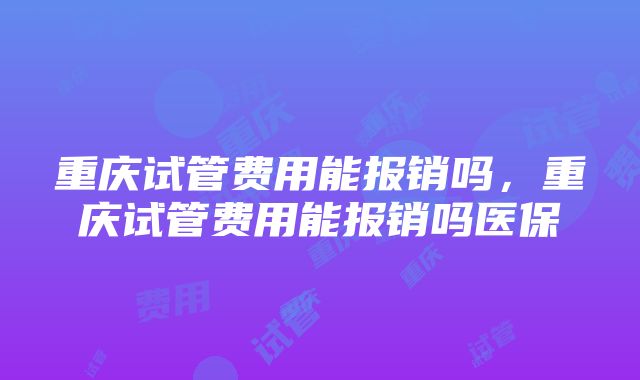 重庆试管费用能报销吗，重庆试管费用能报销吗医保