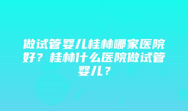 做试管婴儿桂林哪家医院好？桂林什么医院做试管婴儿？