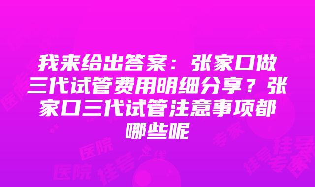 我来给出答案：张家口做三代试管费用明细分享？张家口三代试管注意事项都哪些呢