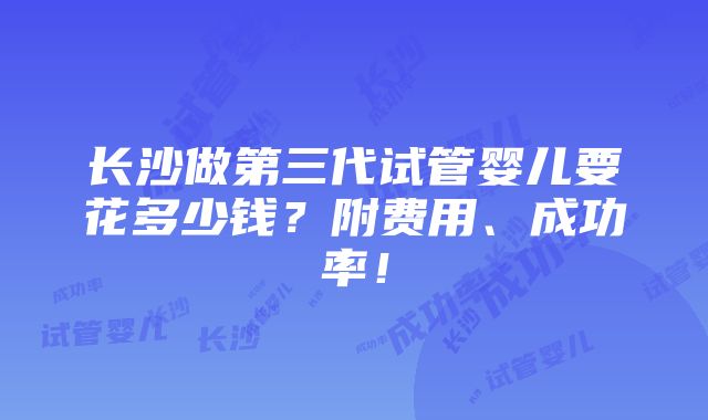 长沙做第三代试管婴儿要花多少钱？附费用、成功率！