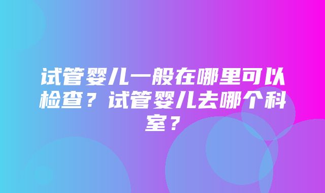 试管婴儿一般在哪里可以检查？试管婴儿去哪个科室？