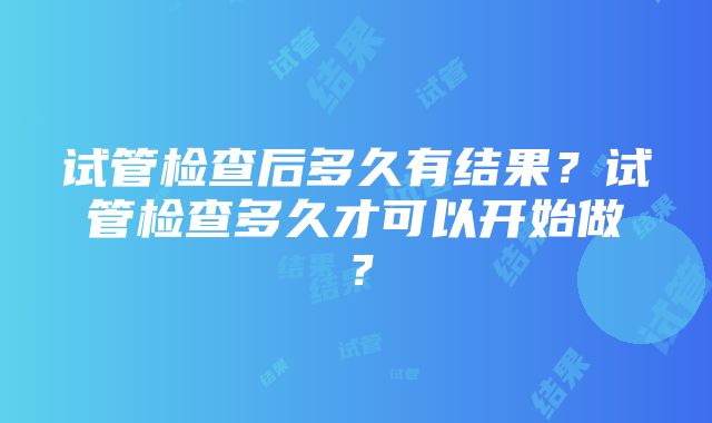 试管检查后多久有结果？试管检查多久才可以开始做？