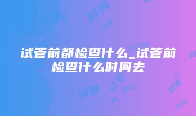 试管前都检查什么_试管前检查什么时间去