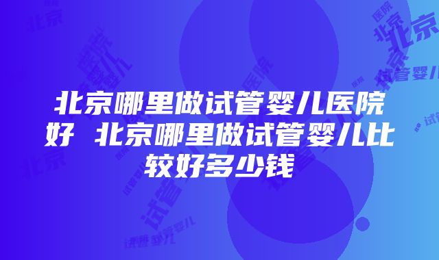 北京哪里做试管婴儿医院好 北京哪里做试管婴儿比较好多少钱