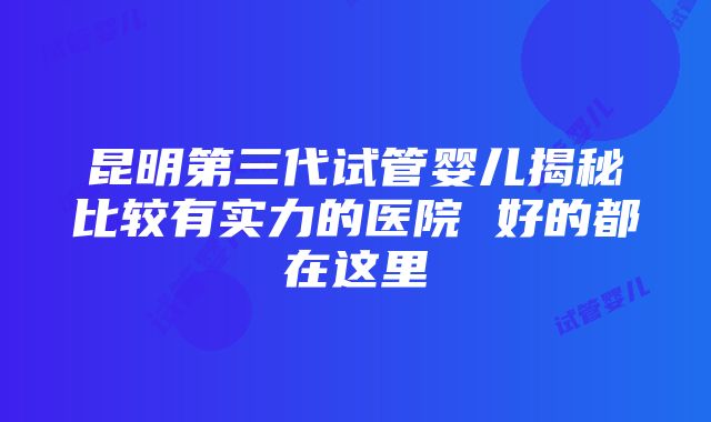 昆明第三代试管婴儿揭秘比较有实力的医院 好的都在这里