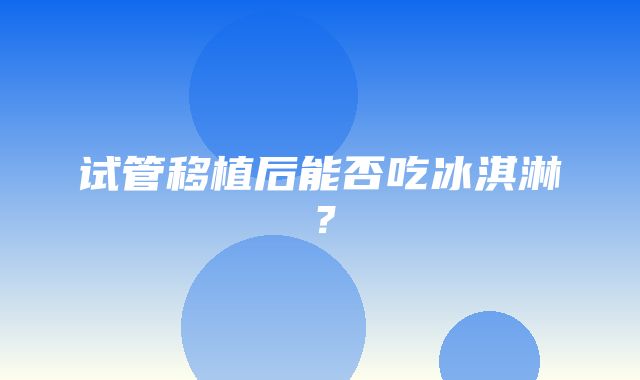 试管移植后能否吃冰淇淋？