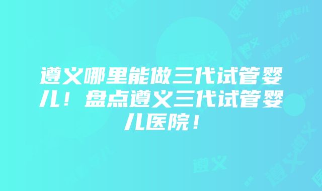 遵义哪里能做三代试管婴儿！盘点遵义三代试管婴儿医院！