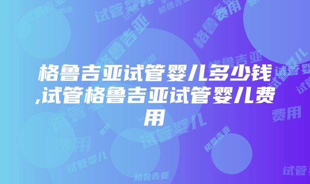 格鲁吉亚试管婴儿多少钱,试管格鲁吉亚试管婴儿费用