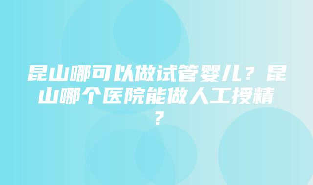 昆山哪可以做试管婴儿？昆山哪个医院能做人工授精？