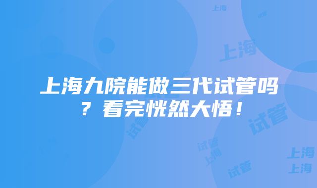 上海九院能做三代试管吗？看完恍然大悟！