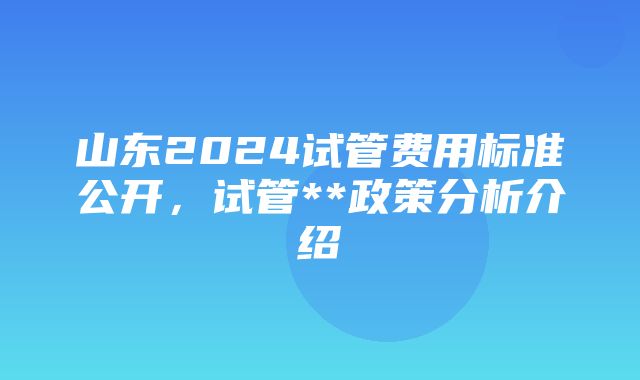 山东2024试管费用标准公开，试管**政策分析介绍