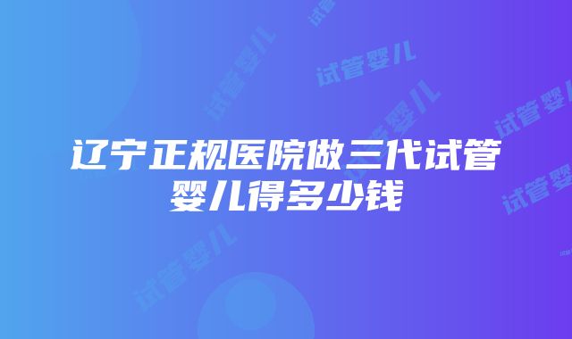 辽宁正规医院做三代试管婴儿得多少钱