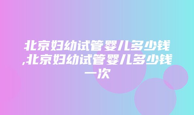 北京妇幼试管婴儿多少钱,北京妇幼试管婴儿多少钱一次