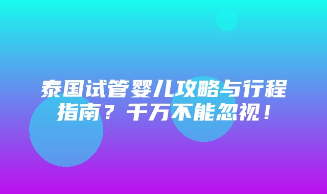 泰国试管婴儿攻略与行程指南？千万不能忽视！