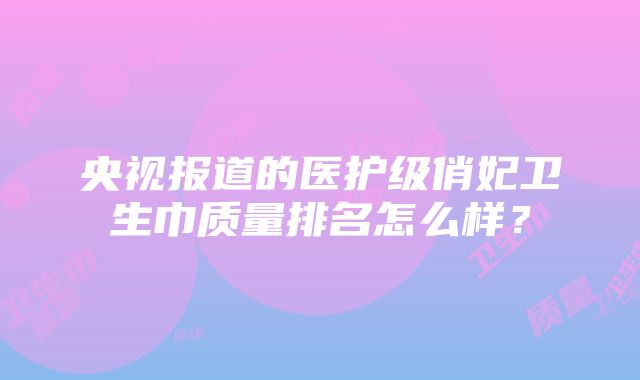 央视报道的医护级俏妃卫生巾质量排名怎么样？