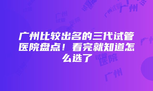 广州比较出名的三代试管医院盘点！看完就知道怎么选了