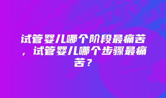 试管婴儿哪个阶段最痛苦，试管婴儿哪个步骤最痛苦？