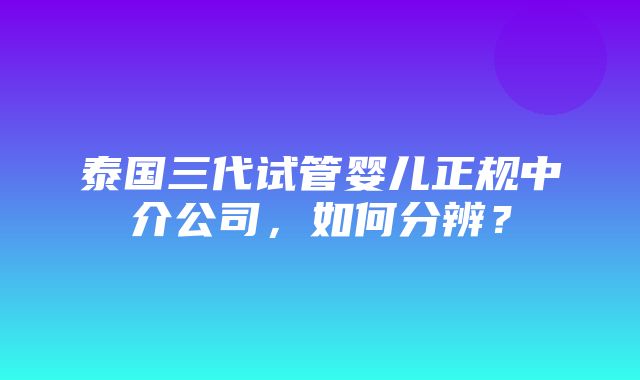 泰国三代试管婴儿正规中介公司，如何分辨？