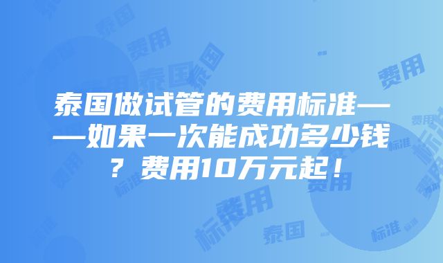 泰国做试管的费用标准——如果一次能成功多少钱？费用10万元起！