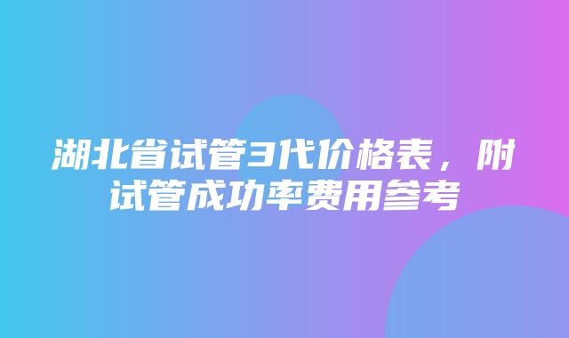 湖北省试管3代价格表，附试管成功率费用参考