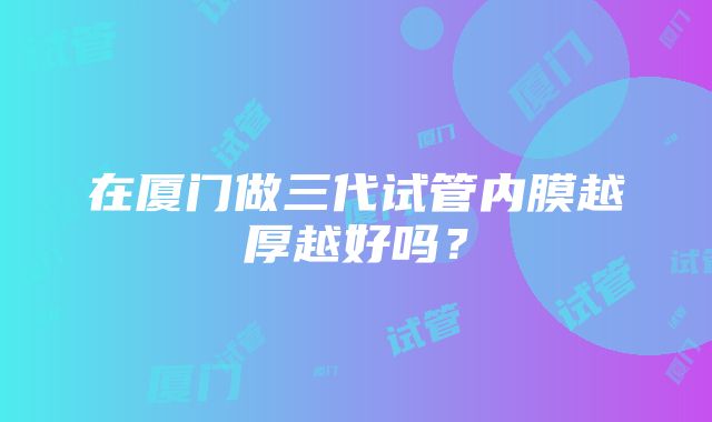 在厦门做三代试管内膜越厚越好吗？