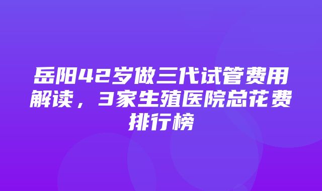 岳阳42岁做三代试管费用解读，3家生殖医院总花费排行榜