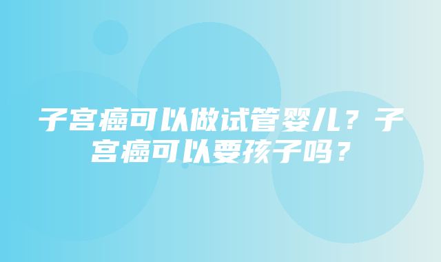 子宫癌可以做试管婴儿？子宫癌可以要孩子吗？